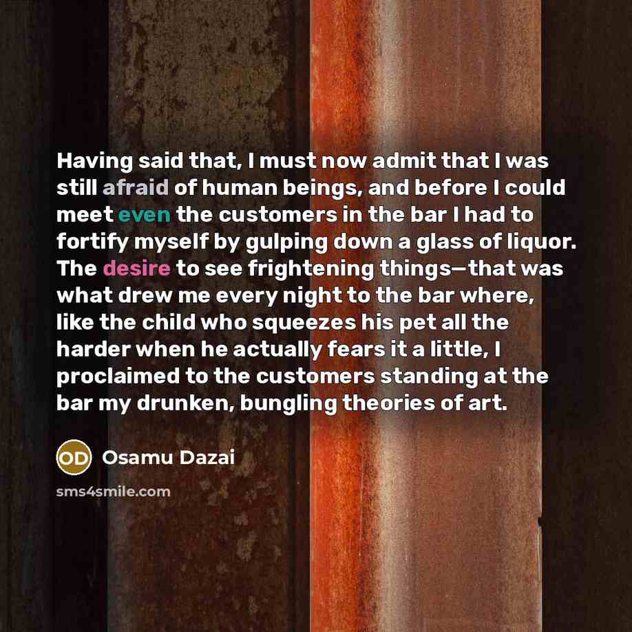 “Having said that, I must now admit that I was still afraid of human beings, and before I could meet even the customers in the bar I had to fortify myself by gulping down a glass of liquor. The desire to see frightening things—that was what drew me every night to the bar where, like the child who…” quote by Osamu Dazai