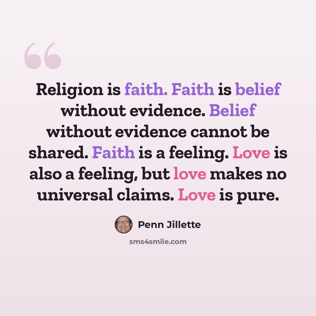 “Religion is faith. Faith is belief without evidence. Belief without evidence cannot be shared. Faith is a feeling. Love is also a feeling, but love makes no universal claims. Love is pure.” quote by Penn Jillette