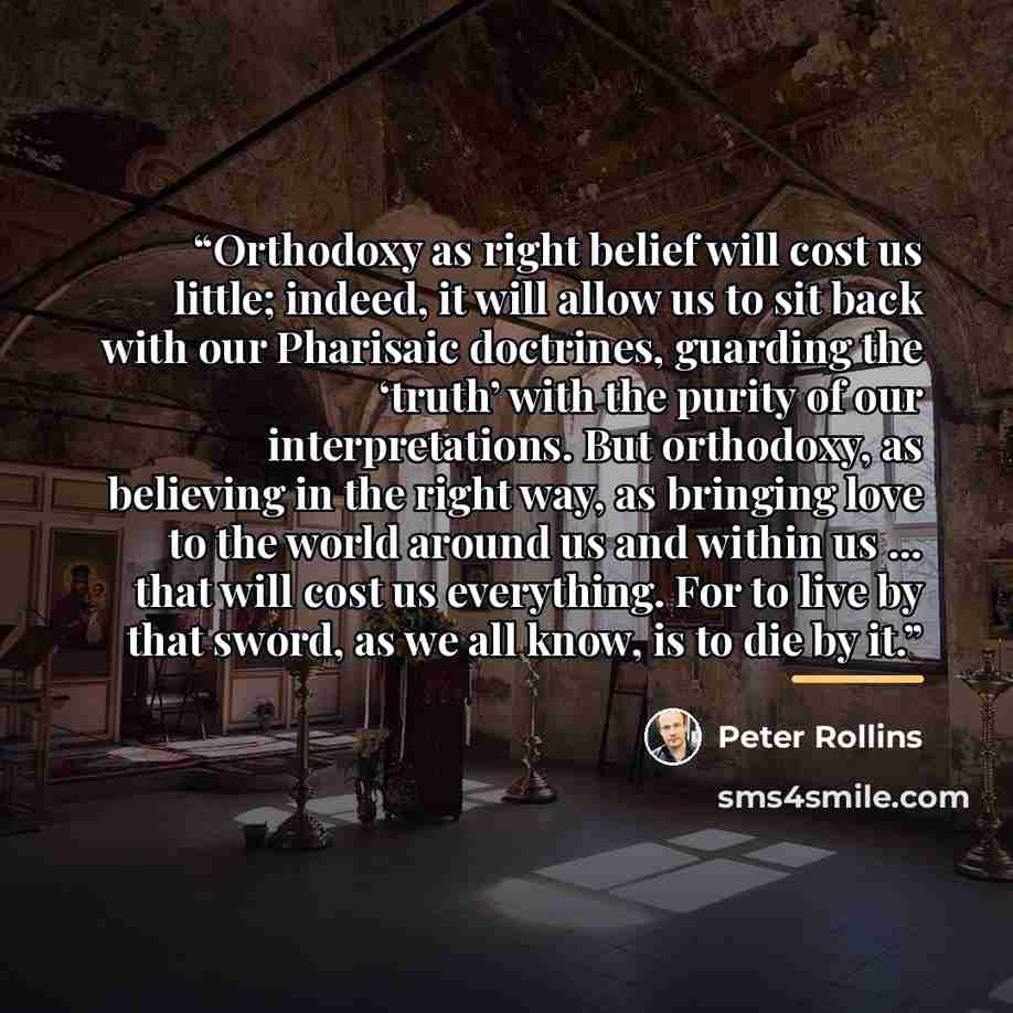 “Orthodoxy as right belief will cost us little; indeed, it will allow us to sit back with our Pharisaic doctrines, guarding the ‘truth’ with the purity of our interpretations. But orthodoxy, as believing in the right way, as bringing love to the world around us and within us … that will cost us…” quote by Peter Rollins