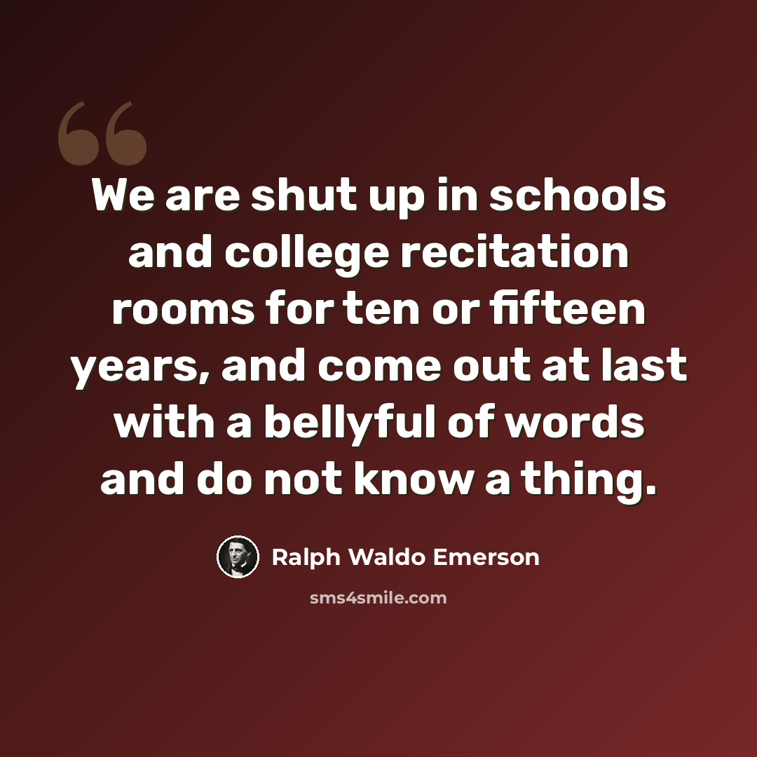 “We are shut up in schools and college recitation rooms for ten or fifteen years, and come out at last with a bellyful of words and do not know a thing.” quote by Ralph Waldo Emerson