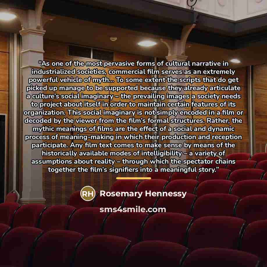 “As one of the most pervasive forms of cultural narrative in industrialized societies, commercial film serves as an extremely powerful vehicle of myth… To some extent the scripts that do get picked up manage to be supported because they already articulate a culture’s social imaginary – the…” quote by Rosemary Hennessy