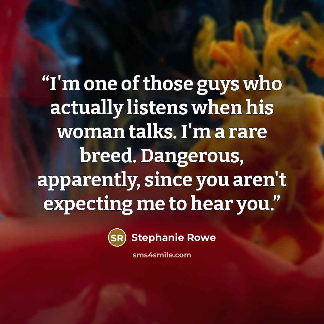 “I'm one of those guys who actually listens when his woman talks. I'm a rare breed. Dangerous, apparently, since you aren't expecting me to hear you.” quote by Stephanie Rowe