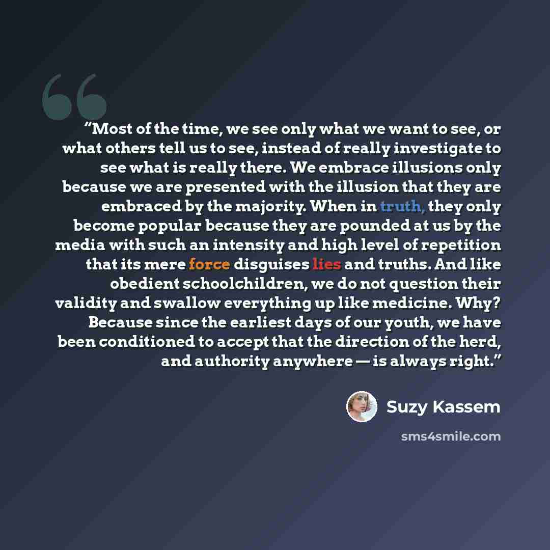 “Most of the time, we see only what we want to see, or what others tell us to see, instead of really investigate to see what is really there. We embrace illusions only because we are presented with the illusion that they are embraced by the majority. When in truth, they only become popular because…” quote by Suzy Kassem