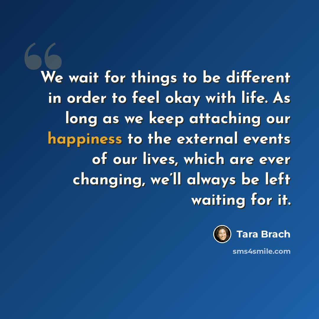 “We wait for things to be different in order to feel okay with life. As long as we keep attaching our happiness to the external events of our lives, which are ever changing, we’ll always be left waiting for it.” quote by Tara Brach