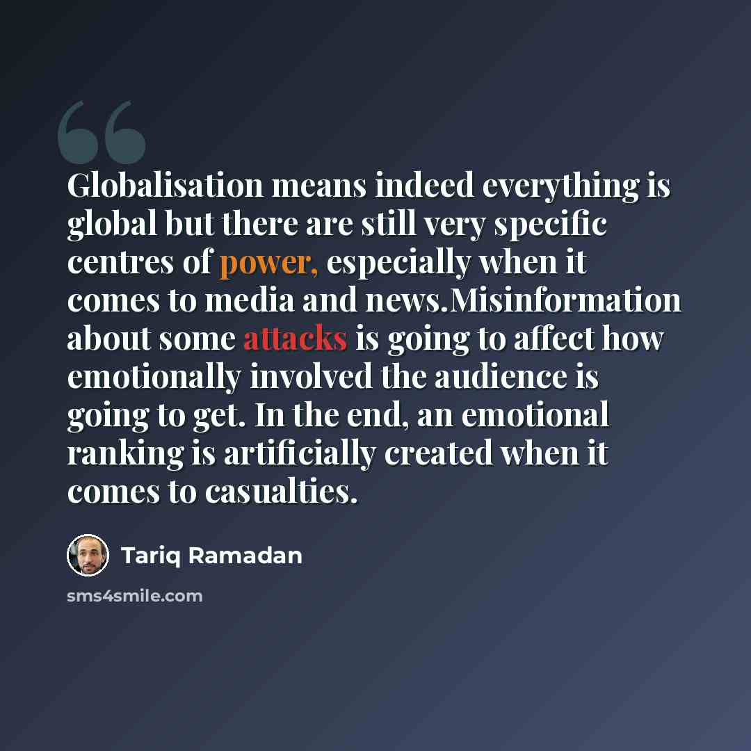 “Globalisation means indeed everything is global but there are still very specific centres of power, especially when it comes to media and news.Misinformation about some attacks is going to affect how emotionally involved the audience is going to get. In the end, an emotional ranking is…” quote by Tariq Ramadan