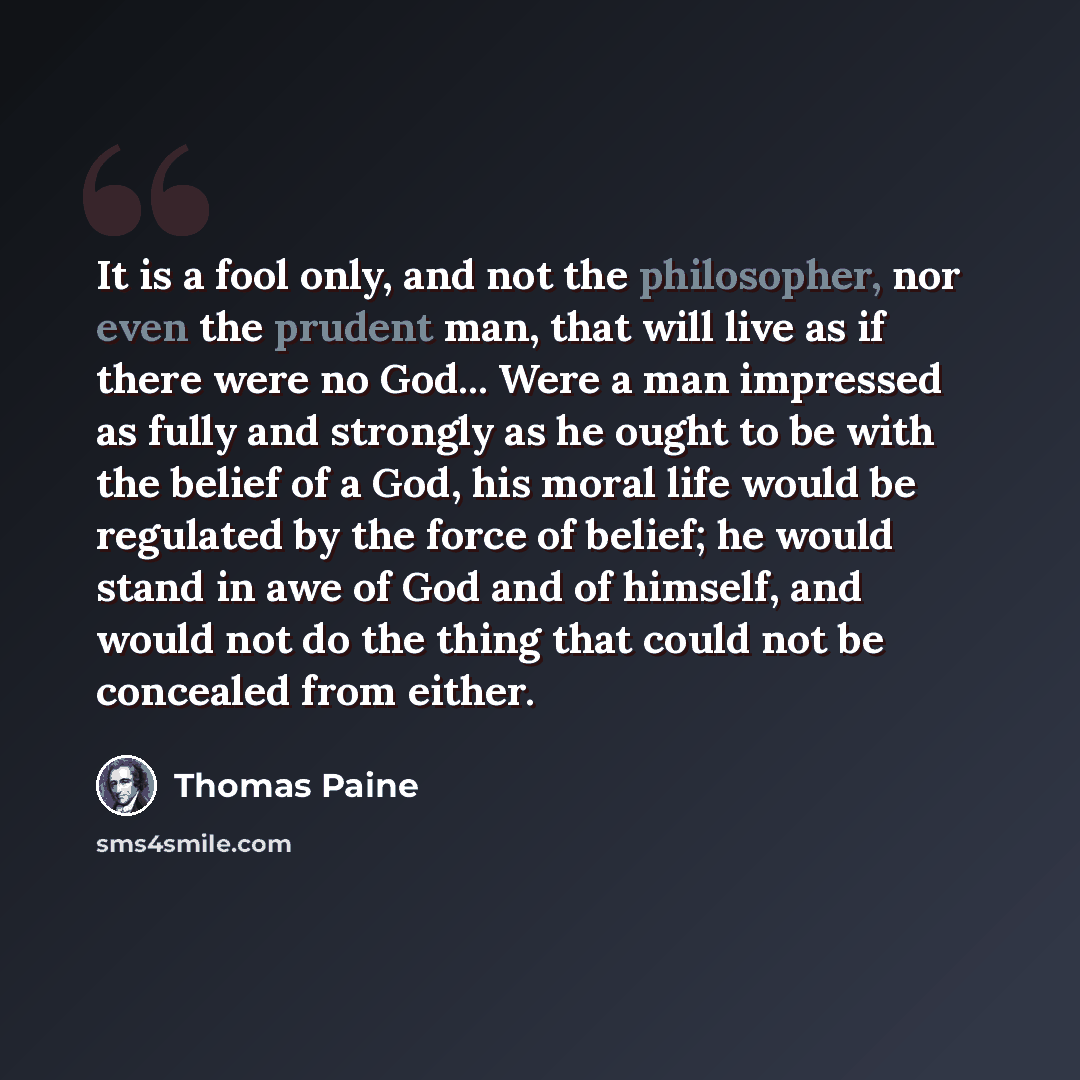 “It is a fool only, and not the philosopher, nor even the prudent man, that will live as if there were no God... Were a man impressed as fully and strongly as he ought to be with the belief of a God, his moral life would be regulated by the force of belief; he would stand in awe of God and of…” quote by Thomas Paine
