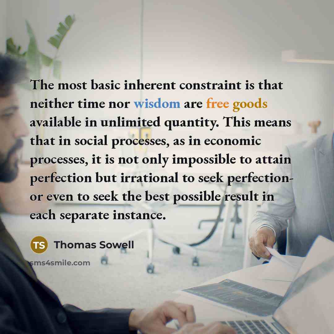 “The most basic inherent constraint is that neither time nor wisdom are free goods available in unlimited quantity. This means that in social processes, as in economic processes, it is not only impossible to attain perfection but irrational to seek perfection- or even to seek the best possible…” quote by Thomas Sowell
