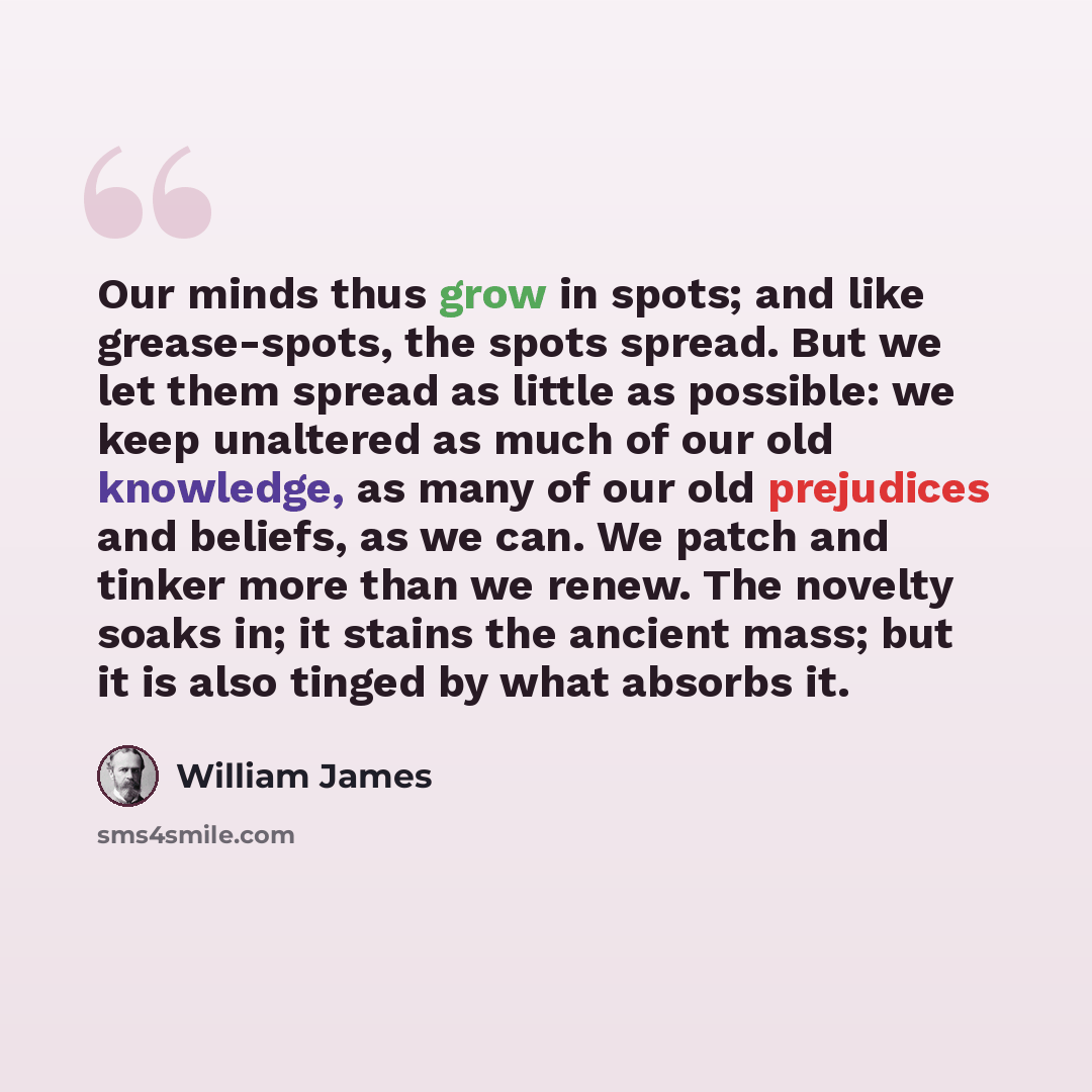 “Our minds thus grow in spots; and like grease-spots, the spots spread. But we let them spread as little as possible: we keep unaltered as much of our old knowledge, as many of our old prejudices and beliefs, as we can. We patch and tinker more than we renew. The novelty soaks in; it stains the…” quote by William James