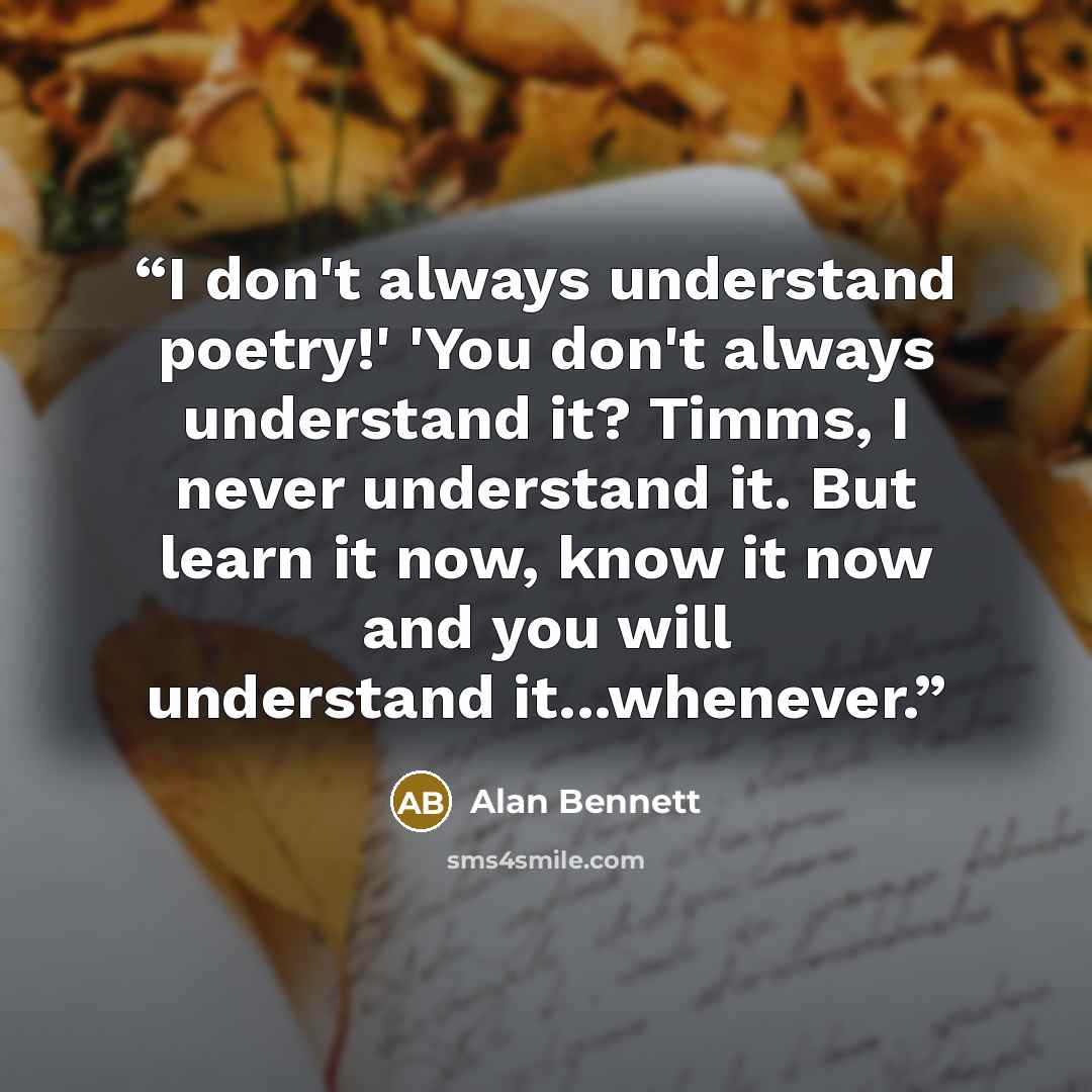 “I don't always understand poetry!' 'You don't always understand it? Timms, I never understand it. But learn it now, know it now and you will understand it...whenever.” quote by Alan Bennett