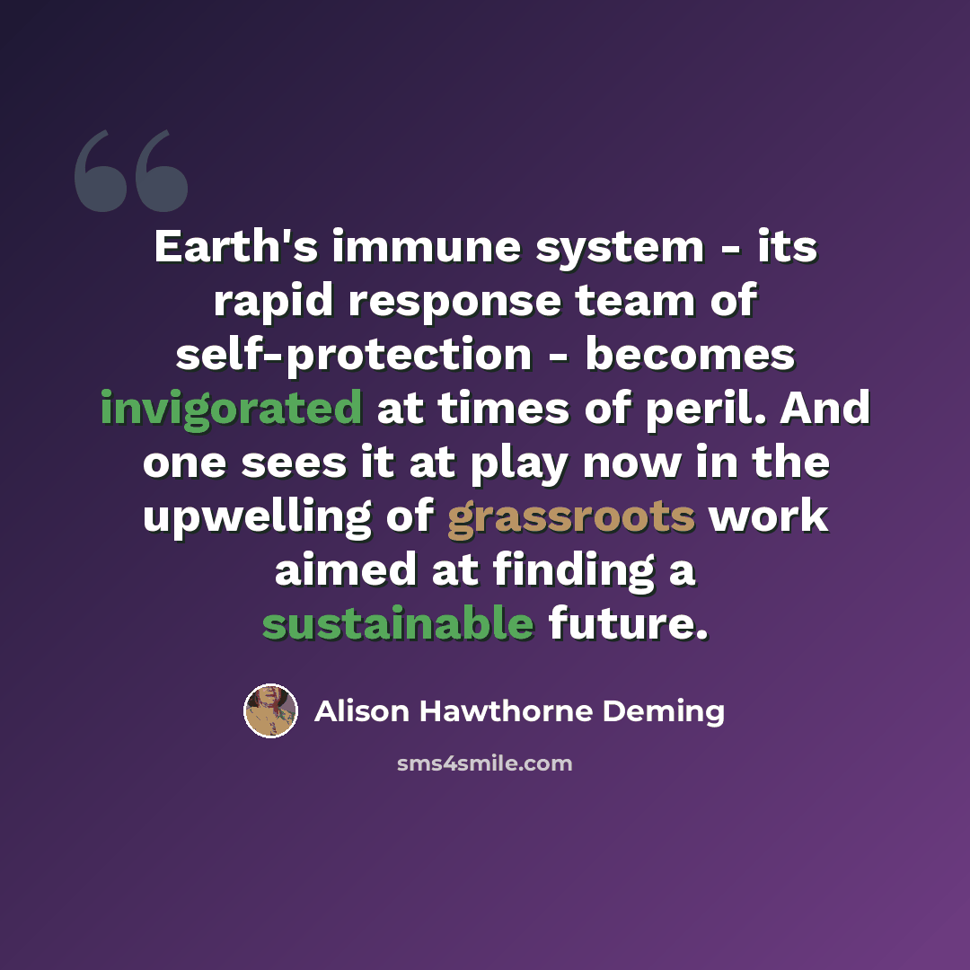“Earth's immune system - its rapid response team of self-protection - becomes invigorated at times of peril. And one sees it at play now in the upwelling of grassroots work aimed at finding a sustainable future.” quote by Alison Hawthorne Deming