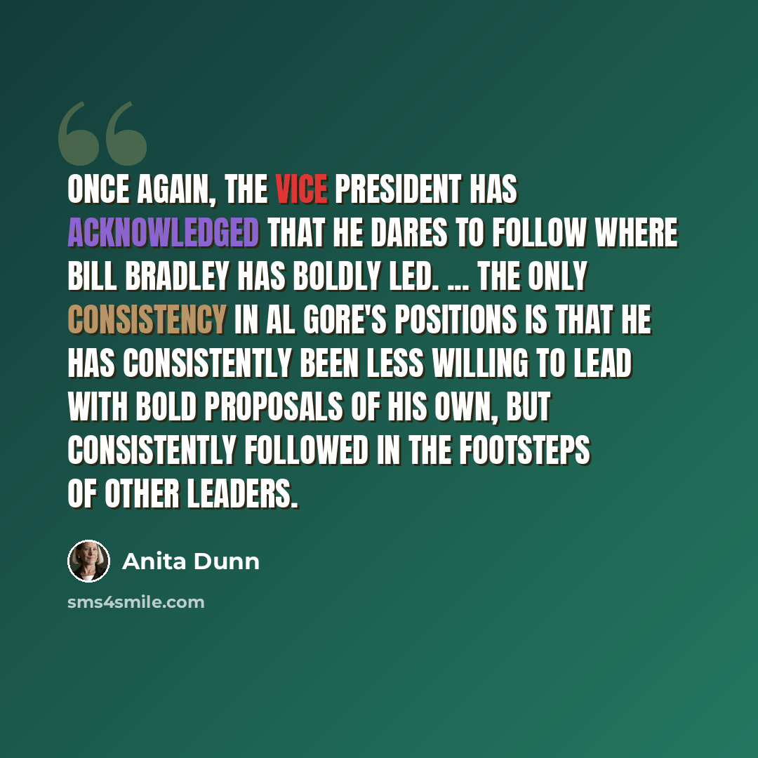 “Once again, the vice president has acknowledged that he dares to follow where Bill Bradley has boldly led. ... The only consistency in Al Gore's positions is that he has consistently been less willing to lead with bold proposals of his own, but consistently followed in the footsteps of other…” quote by Anita Dunn