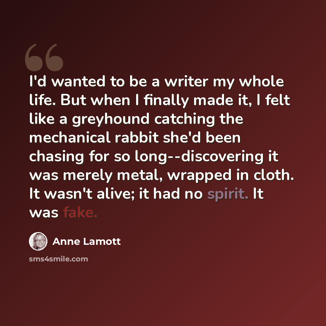 “I'd wanted to be a writer my whole life. But when I finally made it, I felt like a greyhound catching the mechanical rabbit she'd been chasing for so long--discovering it was merely metal, wrapped in cloth. It wasn't alive; it had no spirit. It was fake.” quote by Anne Lamott