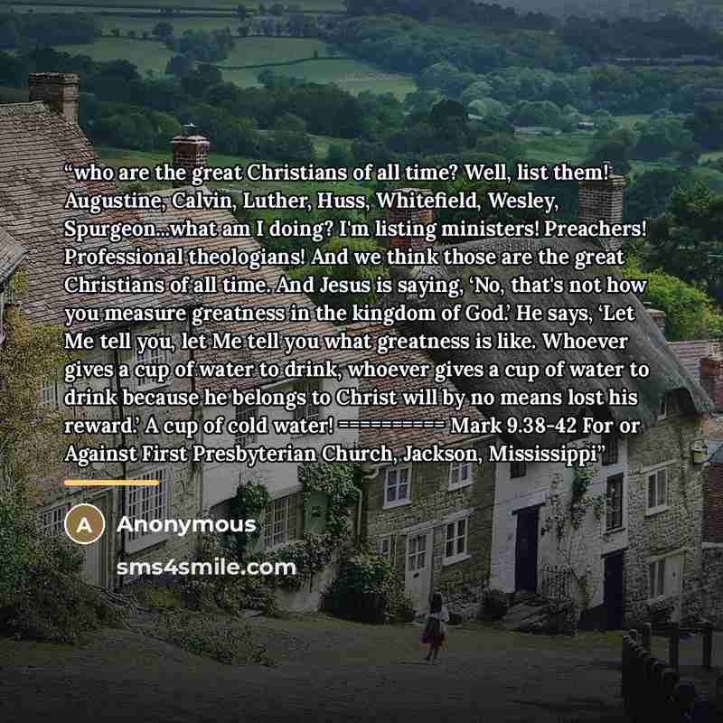 “who are the great Christians of all time? Well, list them! Augustine, Calvin, Luther, Huss, Whitefield, Wesley, Spurgeon...what am I doing? I'm listing ministers! Preachers! Professional theologians! And we think those are the great Christians of all time. And Jesus is saying, ‘No, that's not how…” quote by Anonymous