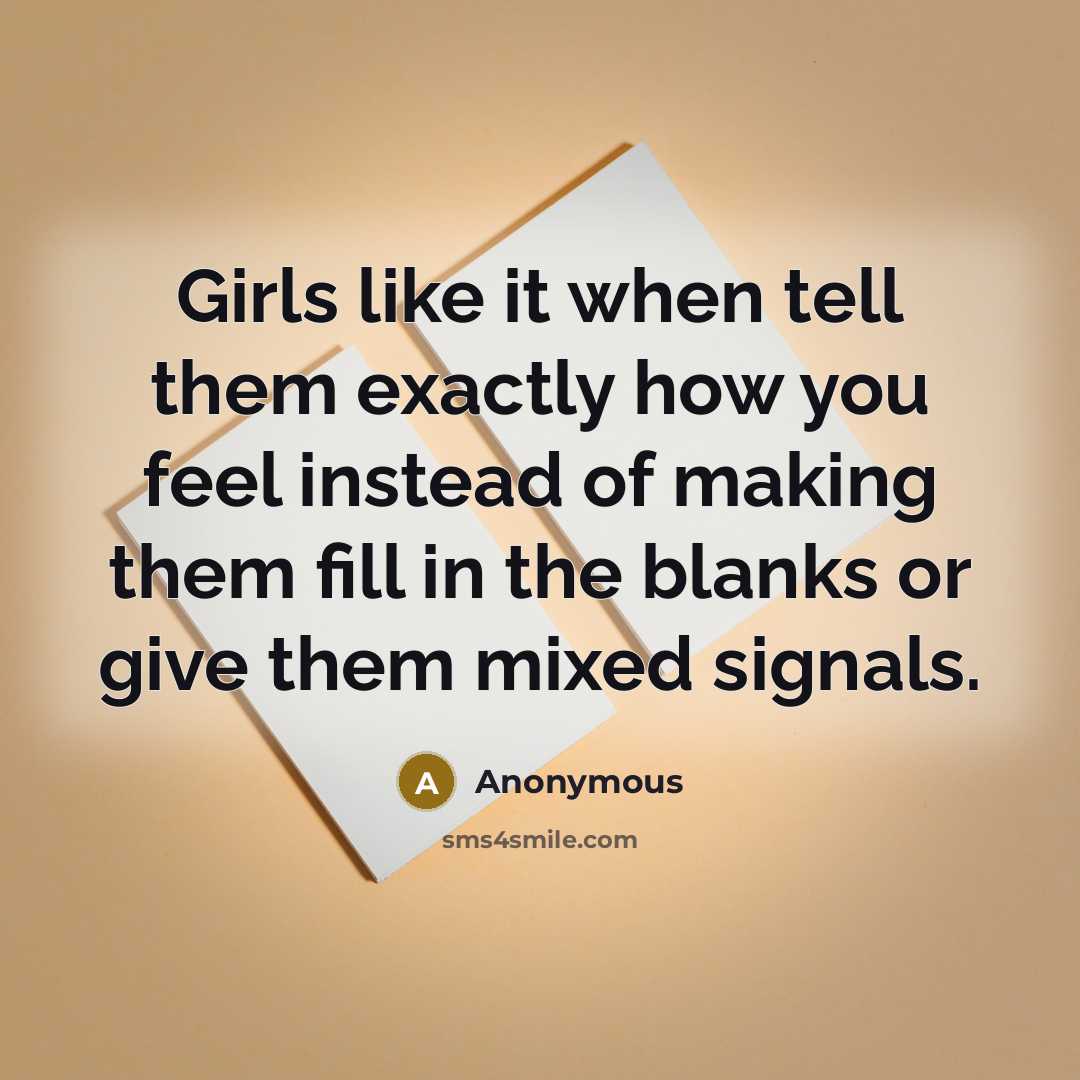 “Girls like it when tell them exactly how you feel instead of making them fill in the blanks or give them mixed signals.” quote by Anonymous