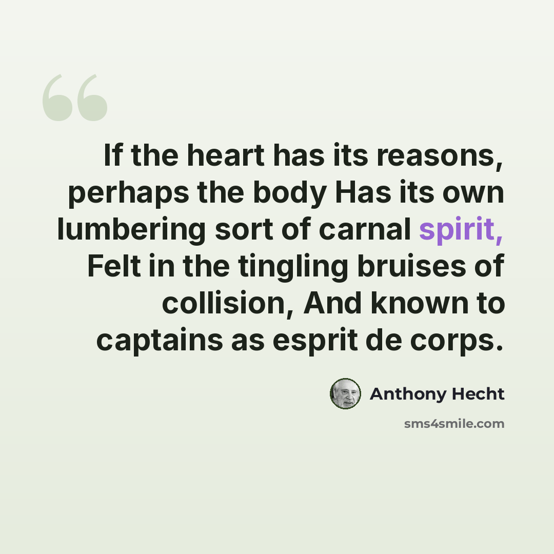 “If the heart has its reasons, perhaps the body Has its own lumbering sort of carnal spirit, Felt in the tingling bruises of collision, And known to captains as esprit de corps.” quote by Anthony Hecht