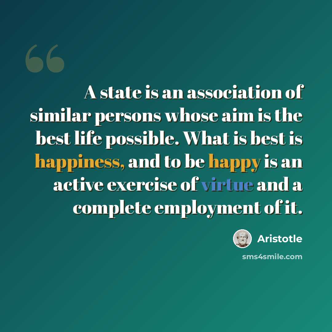 “A state is an association of similar persons whose aim is the best life possible. What is best is happiness, and to be happy is an active exercise of virtue and a complete employment of it.” quote by Aristotle