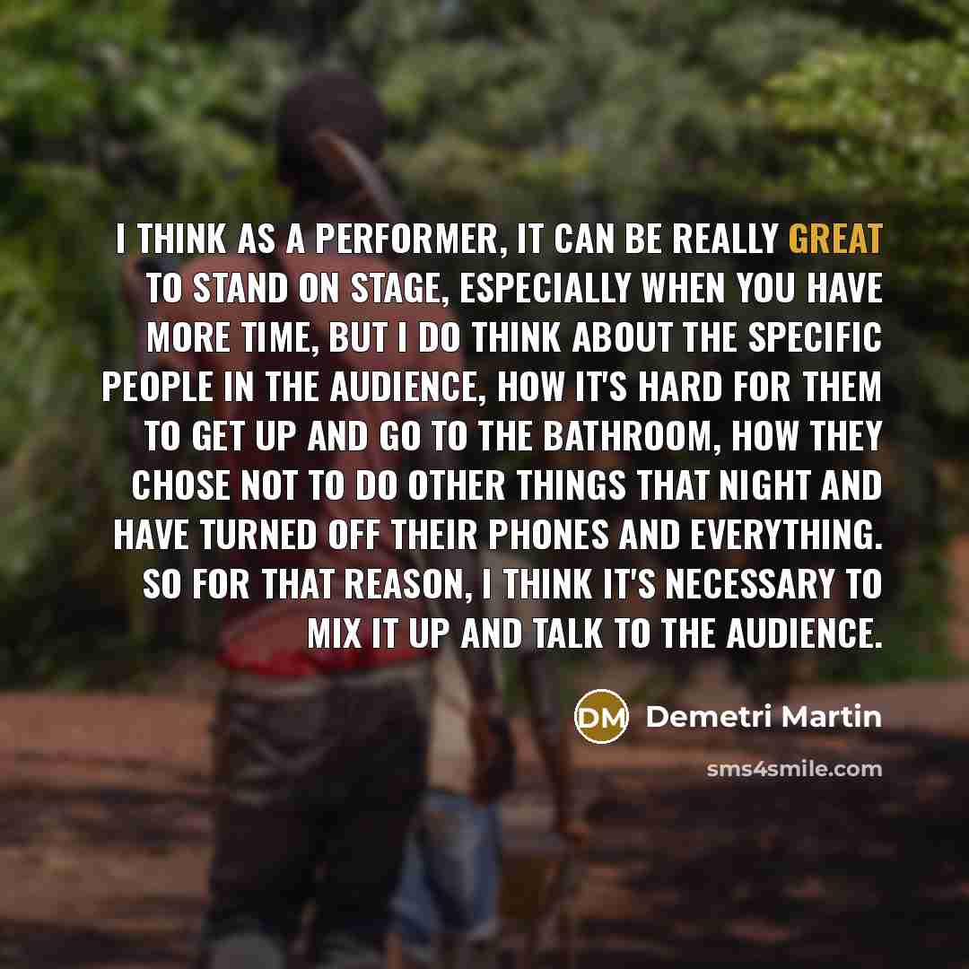 “I think as a performer, it can be really great to stand on stage, especially when you have more time, but I do think about the specific people in the audience, how it's hard for them to get up and go to the bathroom, how they chose not to do other things that night and have turned off their phones…” quote by Demetri Martin