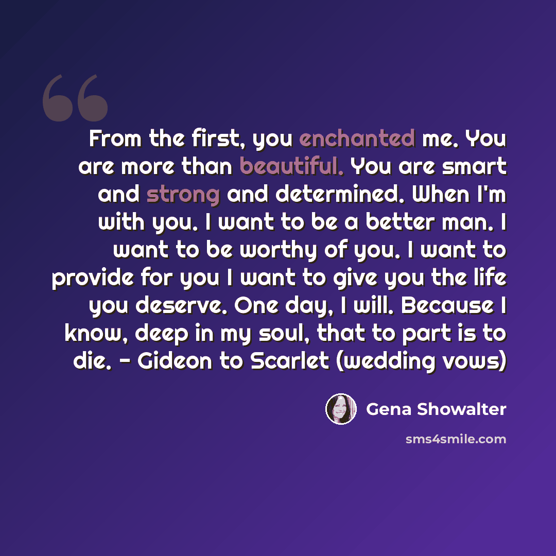 “From the first, you enchanted me. You are more than beautiful. You are smart and strong and determined. When I'm with you. I want to be a better man. I want to be worthy of you. I want to provide for you I want to give you the life you deserve. One day, I will. Because I know, deep in my soul…” quote by Gena Showalter