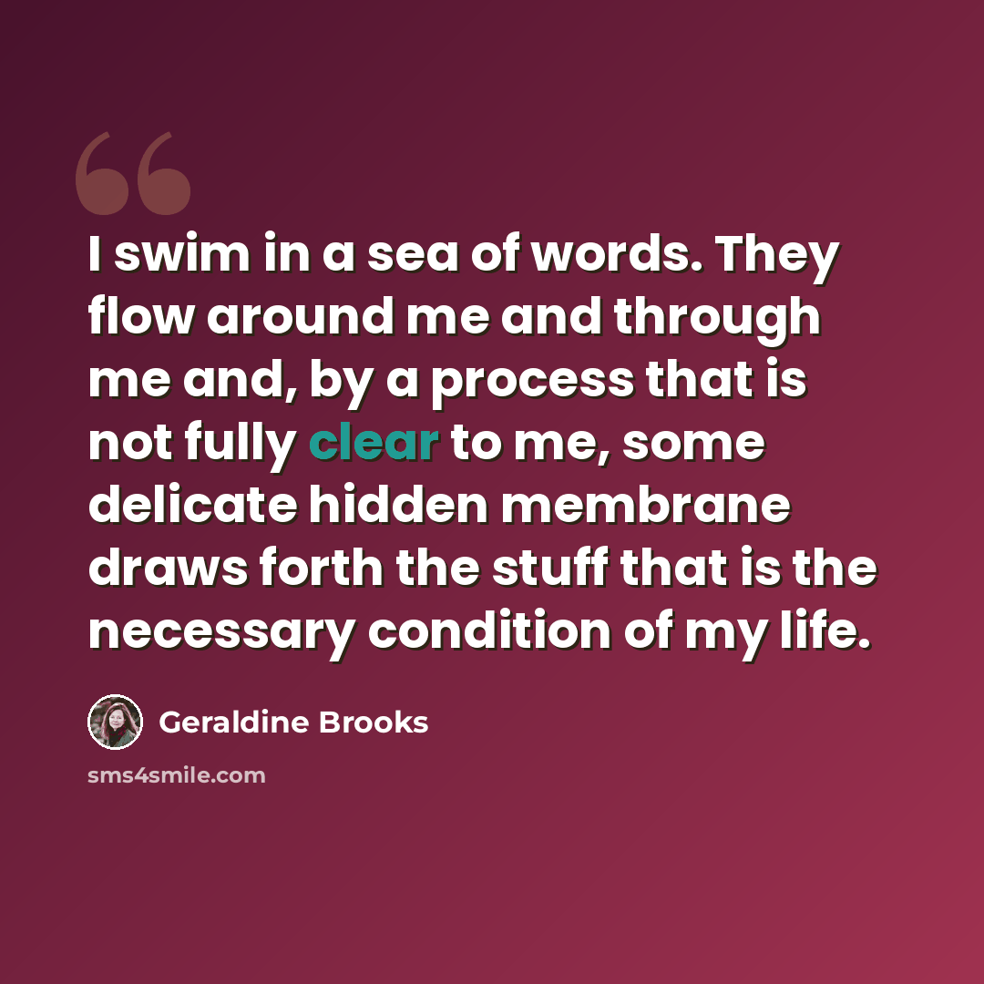 “I swim in a sea of words. They flow around me and through me and, by a process that is not fully clear to me, some delicate hidden membrane draws forth the stuff that is the necessary condition of my life.” quote by Geraldine Brooks