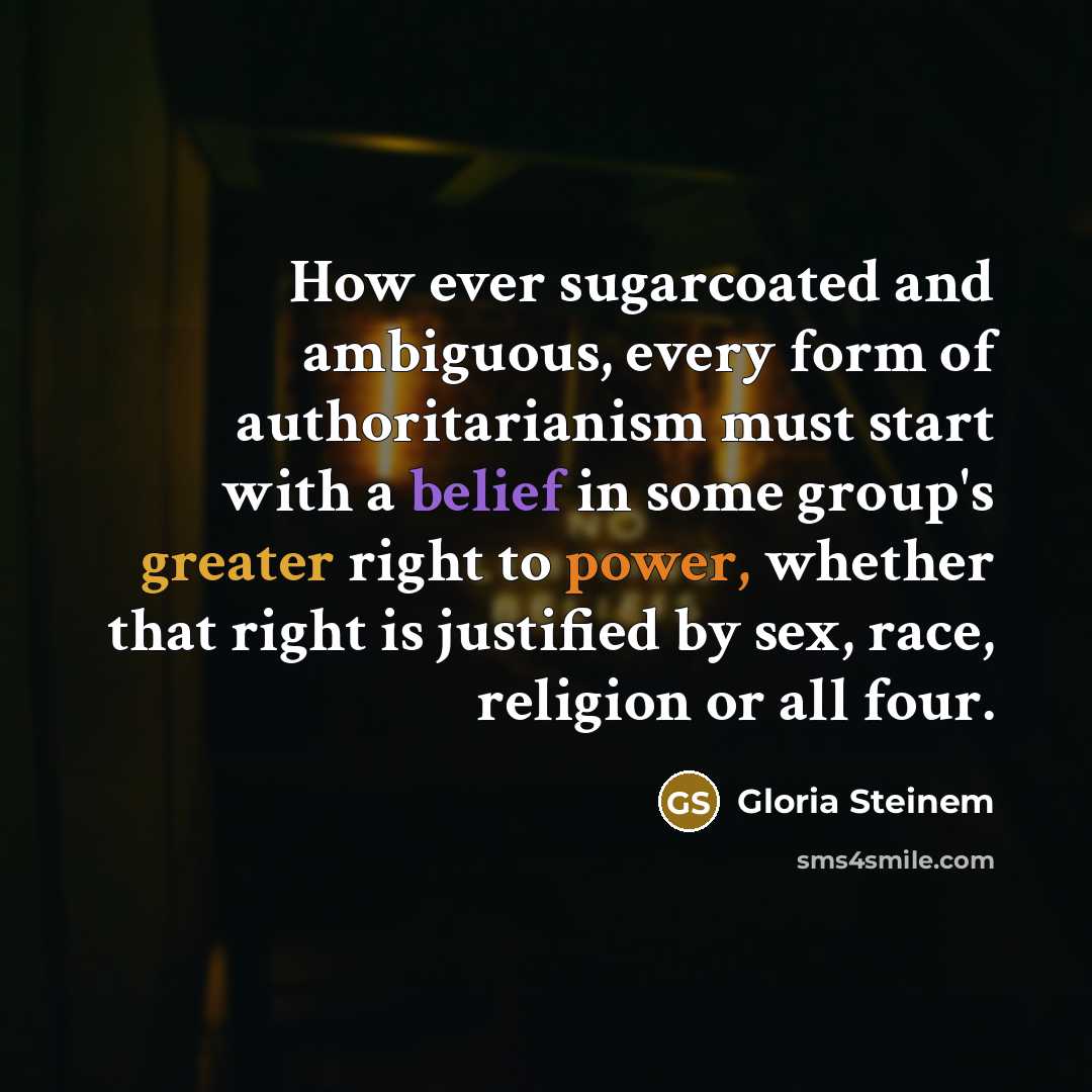 “How ever sugarcoated and ambiguous, every form of authoritarianism must start with a belief in some group's greater right to power, whether that right is justified by sex, race, religion or all four.” quote by Gloria Steinem