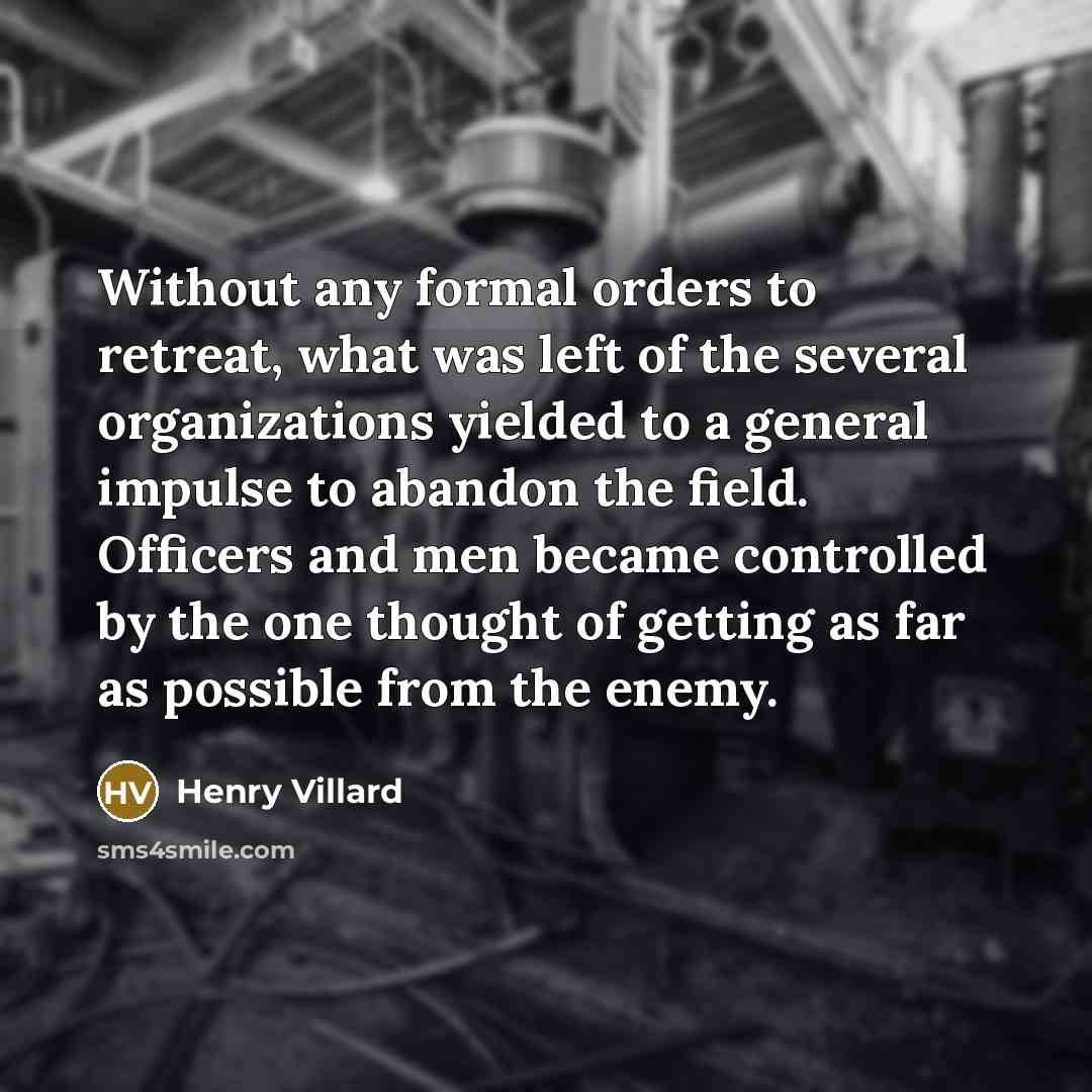 “Without any formal orders to retreat, what was left of the several organizations yielded to a general impulse to abandon the field. Officers and men became controlled by the one thought of getting as far as possible from the enemy.” quote by Henry Villard