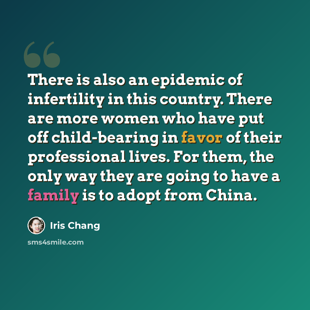 “There is also an epidemic of infertility in this country. There are more women who have put off child-bearing in favor of their professional lives. For them, the only way they are going to have a family is to adopt from China.” quote by Iris Chang