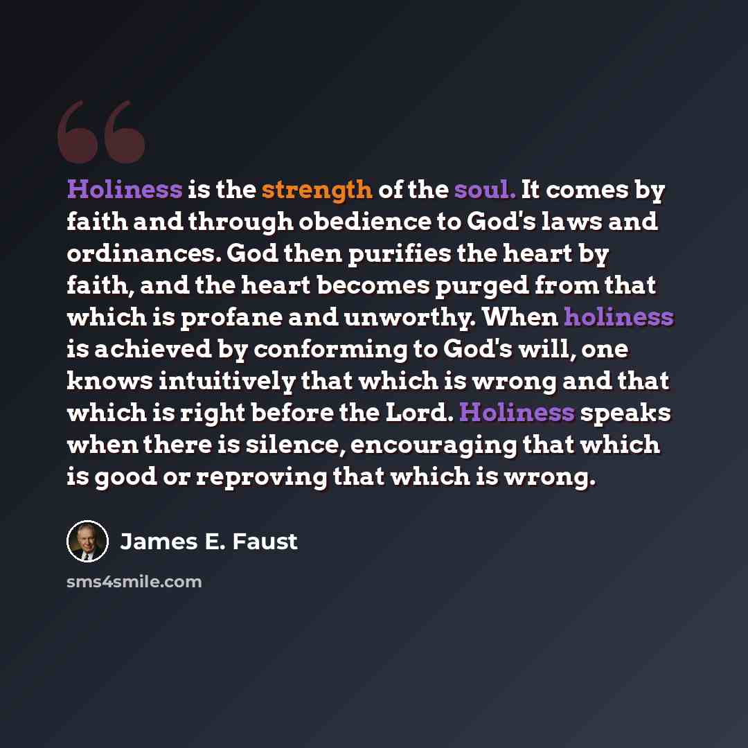 “Holiness is the strength of the soul. It comes by faith and through obedience to God's laws and ordinances. God then purifies the heart by faith, and the heart becomes purged from that which is profane and unworthy. When holiness is achieved by conforming to God's will, one knows intuitively that…” quote by James E. Faust