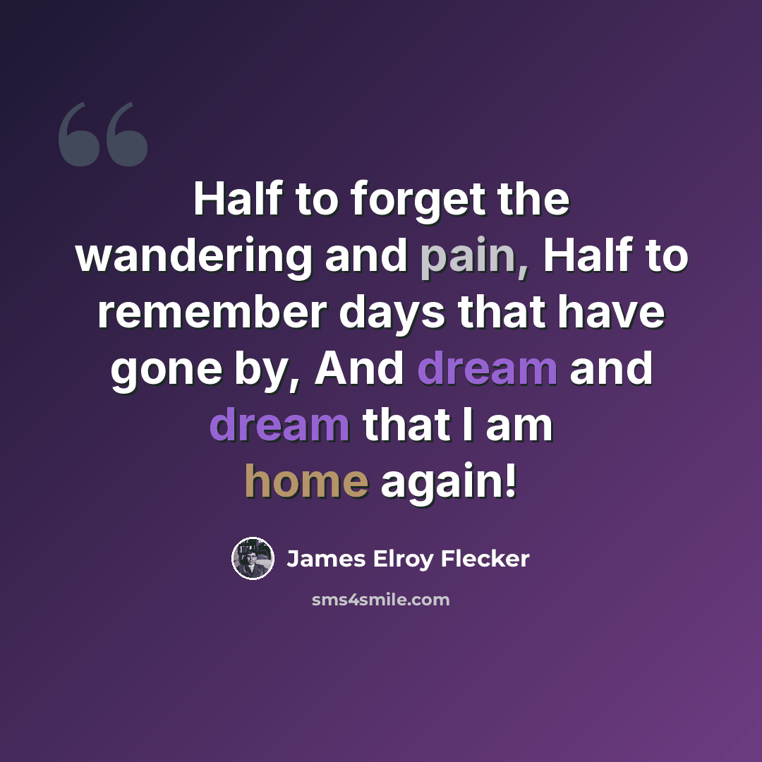 “Half to forget the wandering and pain, Half to remember days that have gone by, And dream and dream that I am home again!” quote by James Elroy Flecker