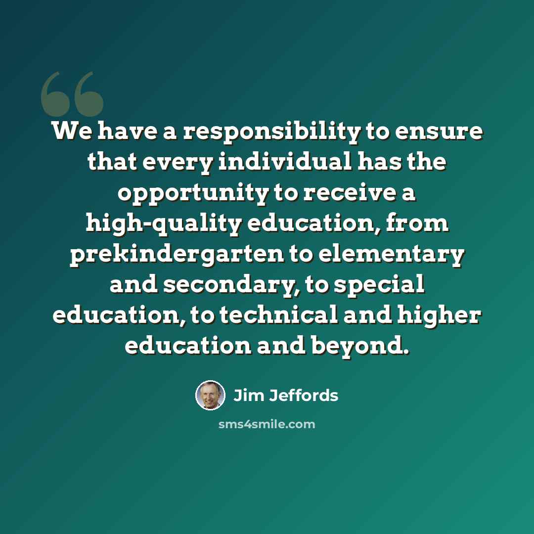 “We have a responsibility to ensure that every individual has the opportunity to receive a high-quality education, from prekindergarten to elementary and secondary, to special education, to technical and higher education and beyond.” quote by Jim Jeffords