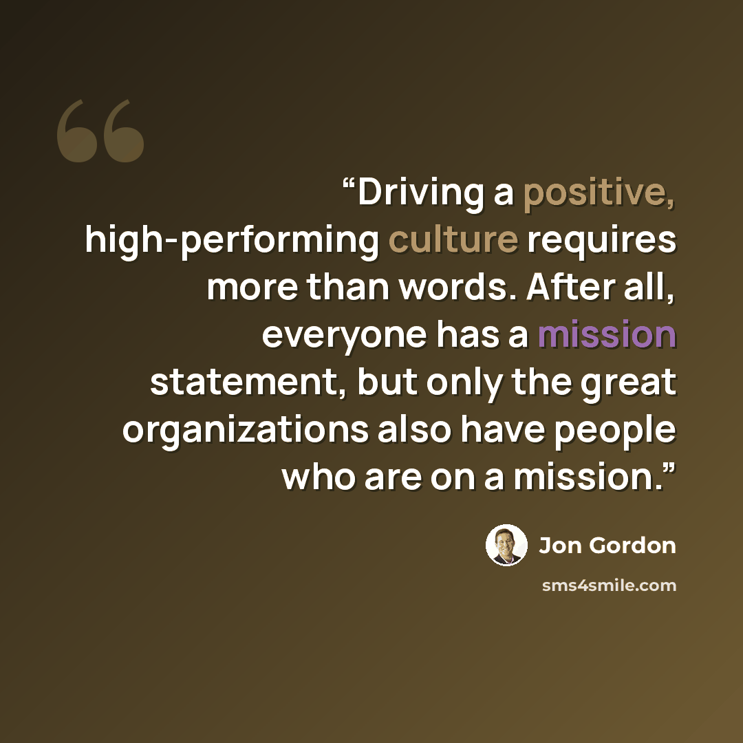 “Driving a positive, high-performing culture requires more than words. After all, everyone has a mission statement, but only the great organizations also have people who are on a mission.” quote by Jon Gordon