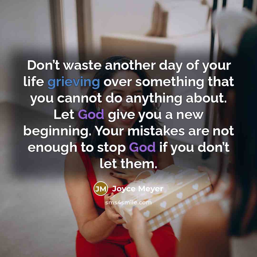 “Don’t waste another day of your life grieving over something that you cannot do anything about. Let God give you a new beginning. Your mistakes are not enough to stop God if you don’t let them.” quote by Joyce Meyer