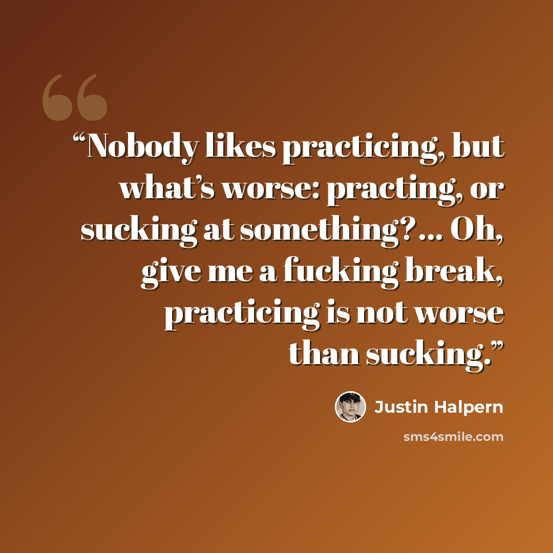 “Nobody likes practicing, but what’s worse: practing, or sucking at something?... Oh, give me a fucking break, practicing is not worse than sucking.” quote by Justin Halpern