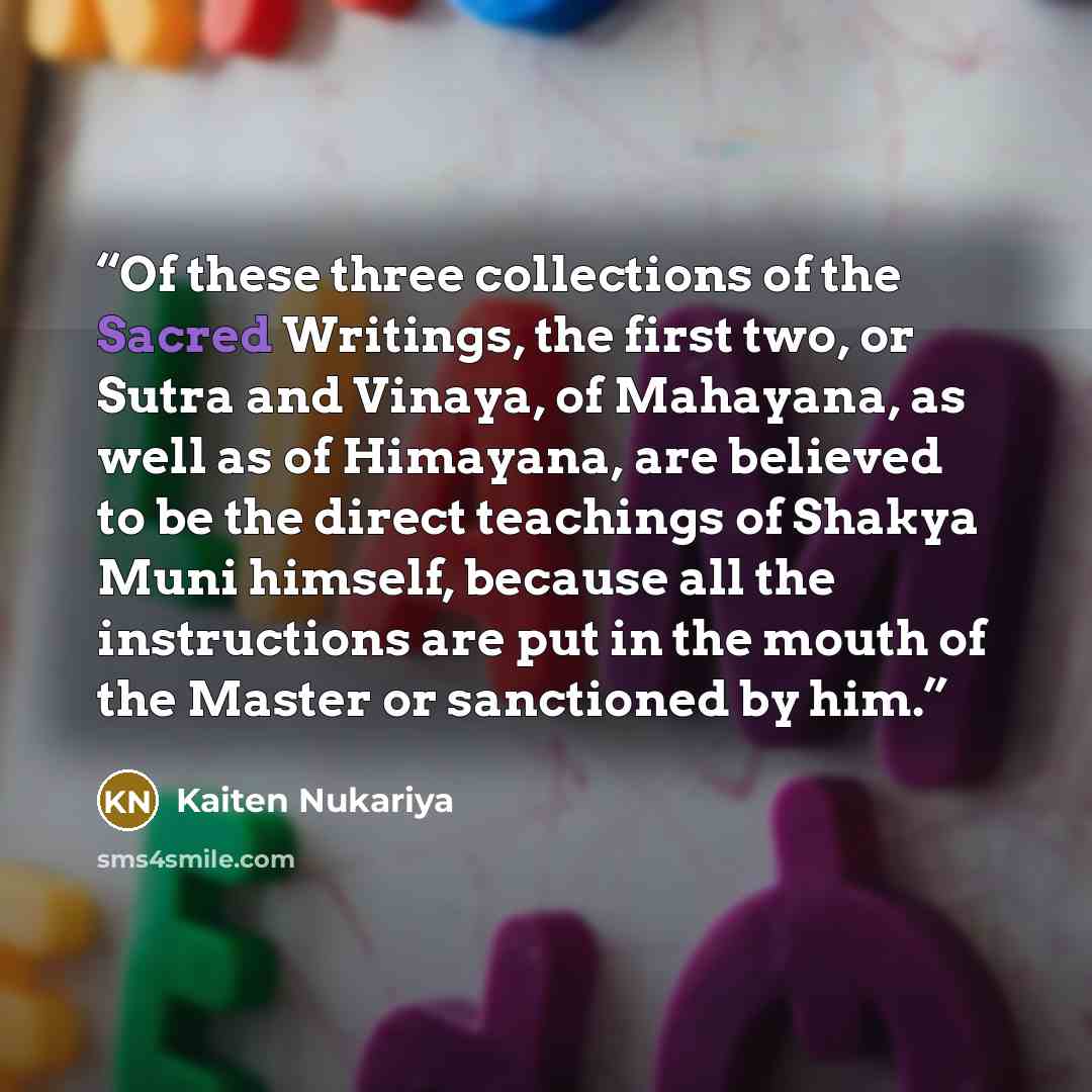 “Of these three collections of the Sacred Writings, the first two, or Sutra and Vinaya, of Mahayana, as well as of Himayana, are believed to be the direct teachings of Shakya Muni himself, because all the instructions are put in the mouth of the Master or sanctioned by him.” quote by Kaiten Nukariya