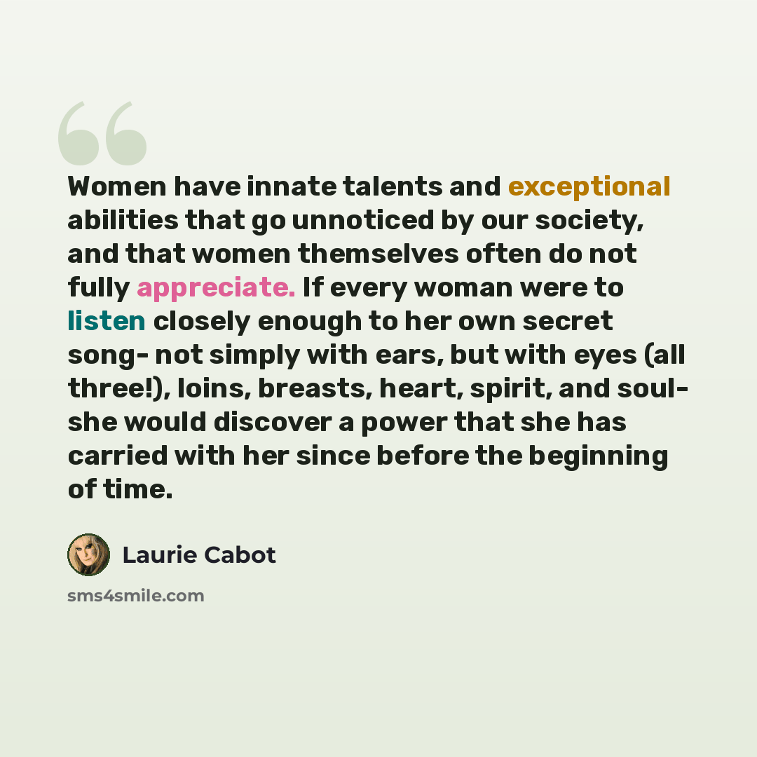 “Women have innate talents and exceptional abilities that go unnoticed by our society, and that women themselves often do not fully appreciate. If every woman were to listen closely enough to her own secret song- not simply with ears, but with eyes (all three!), loins, breasts, heart, spirit, and…” quote by Laurie Cabot