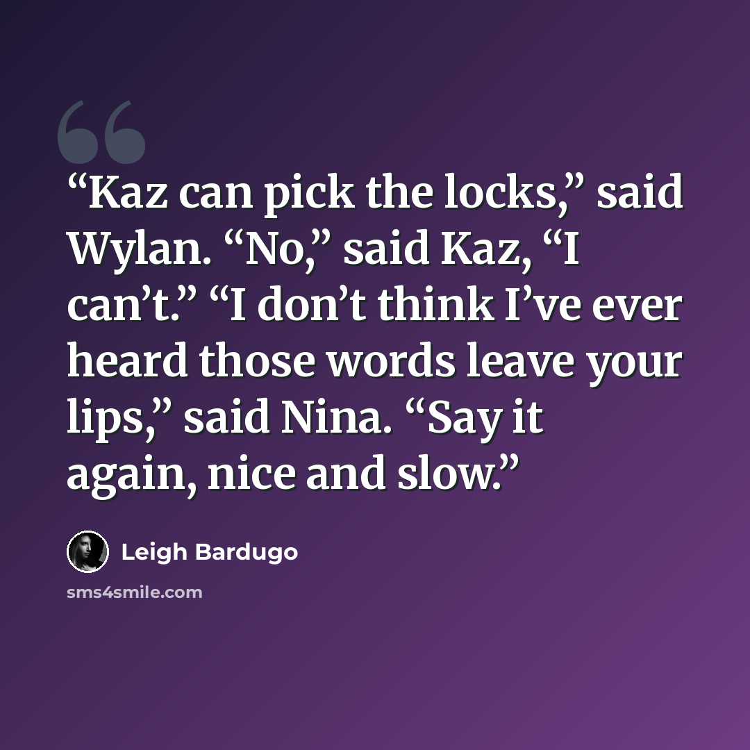 “Kaz can pick the locks,” said Wylan. “No,” said Kaz, “I can’t.” “I don’t think I’ve ever heard those words leave your lips,” said Nina. “Say it again, nice and slow.” quote by Leigh Bardugo