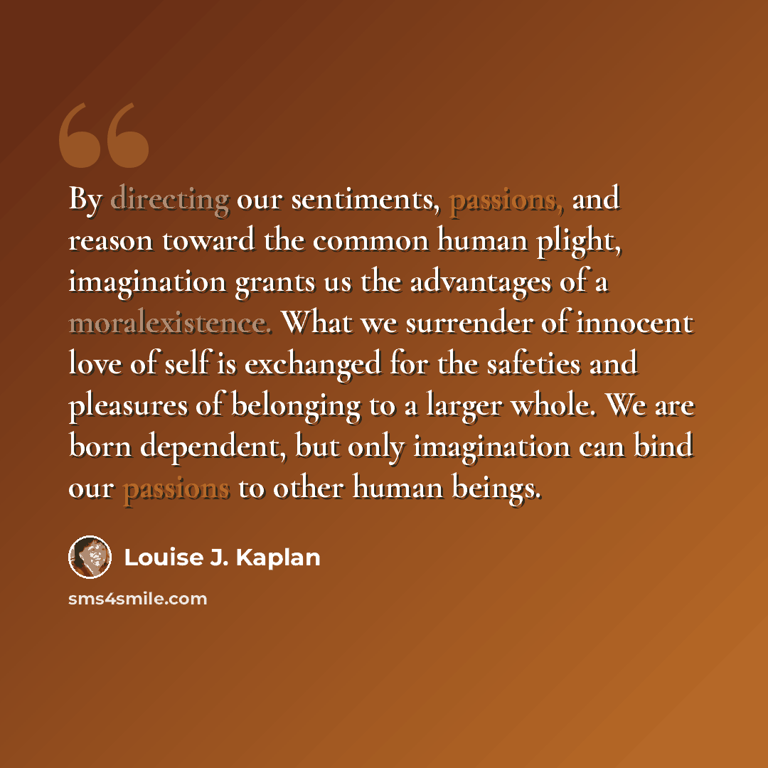 “By directing our sentiments, passions, and reason toward the common human plight, imagination grants us the advantages of a moralexistence. What we surrender of innocent love of self is exchanged for the safeties and pleasures of belonging to a larger whole. We are born dependent, but only…” quote by Louise J. Kaplan