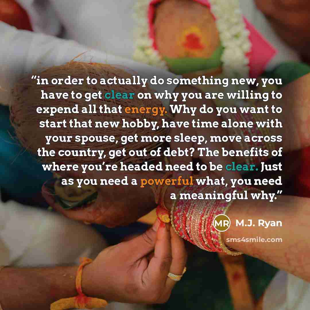 “in order to actually do something new, you have to get clear on why you are willing to expend all that energy. Why do you want to start that new hobby, have time alone with your spouse, get more sleep, move across the country, get out of debt? The benefits of where you’re headed need to be clear…” quote by M.J. Ryan