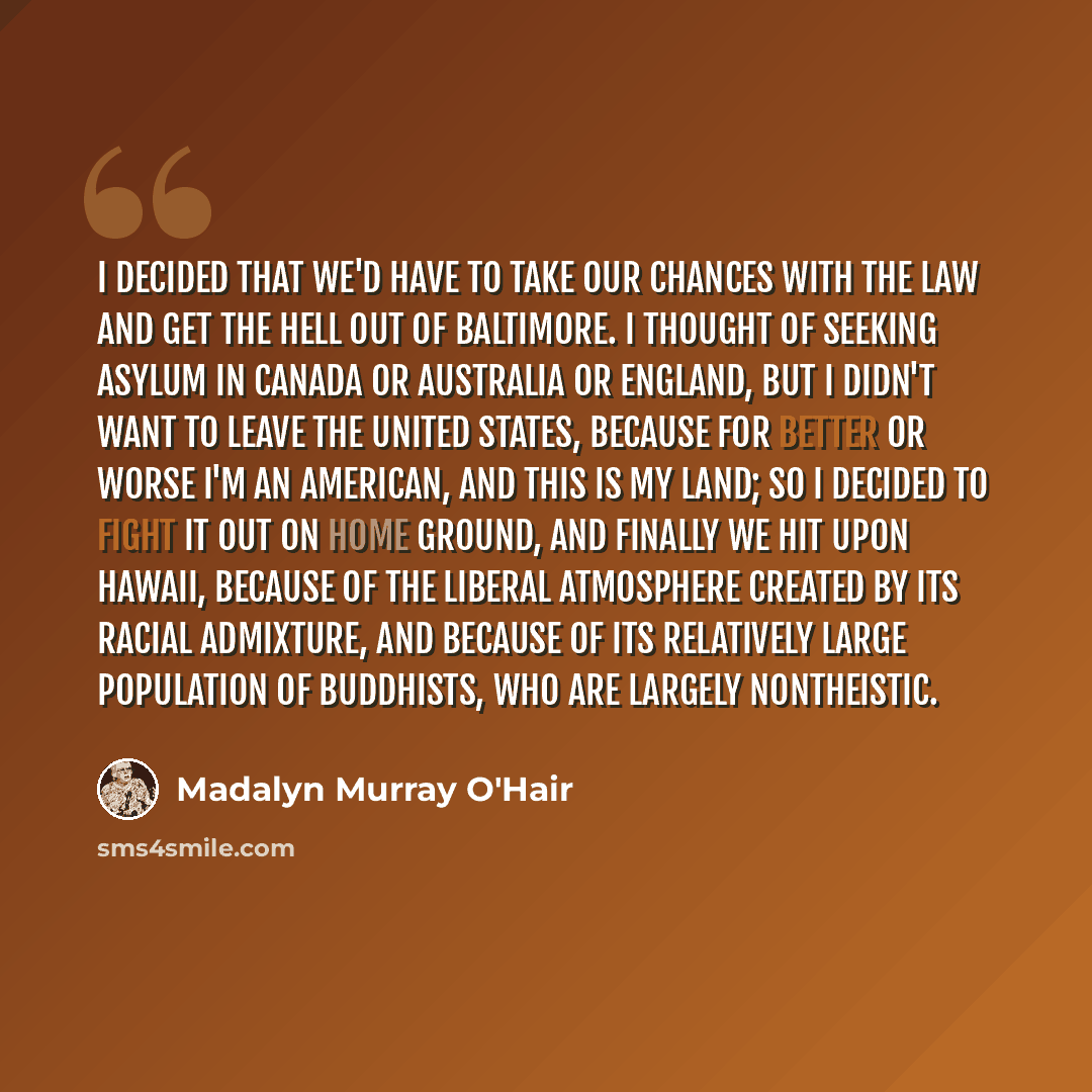 “I decided that we'd have to take our chances with the law and get the hell out of Baltimore. I thought of seeking asylum in Canada or Australia or England, but I didn't want to leave the United States, because for better or worse I'm an American, and this is my land; so I decided to fight it out…” quote by Madalyn Murray O'Hair
