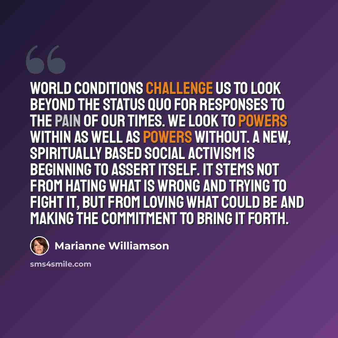 “World conditions challenge us to look beyond the status quo for responses to the pain of our times. We look to powers within as well as powers without. A new, spiritually based social activism is beginning to assert itself. It stems not from hating what is wrong and trying to fight it, but from…” quote by Marianne Williamson
