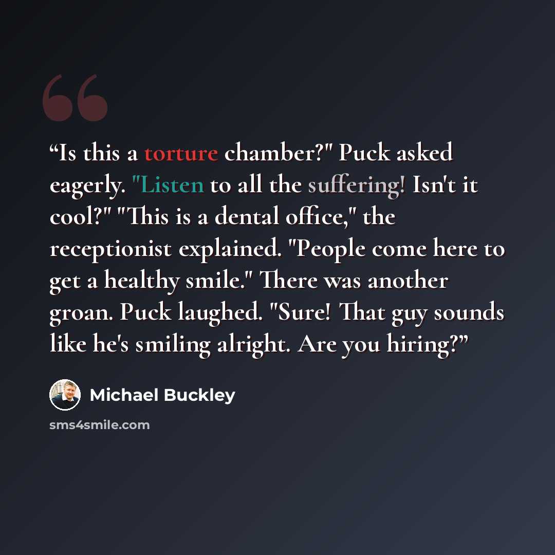 “Is this a torture chamber?" Puck asked eagerly. "Listen to all the suffering! Isn't it cool?" "This is a dental office," the receptionist explained. "People come here to get a healthy smile." There was another groan. Puck laughed. "Sure! That guy sounds like he's smiling alright. Are you hiring?” quote by Michael Buckley