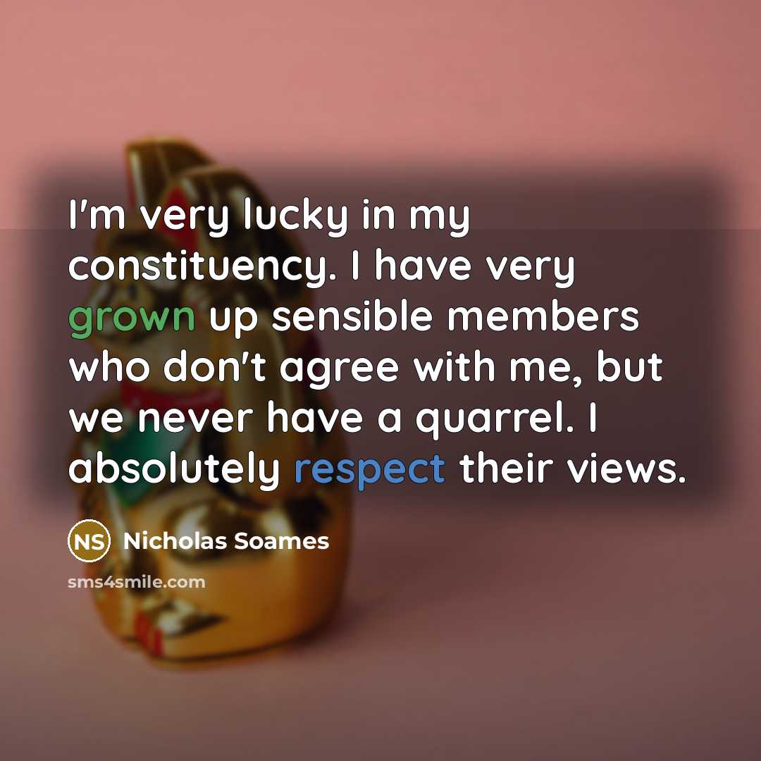 “I'm very lucky in my constituency. I have very grown up sensible members who don't agree with me, but we never have a quarrel. I absolutely respect their views.” quote by Nicholas Soames