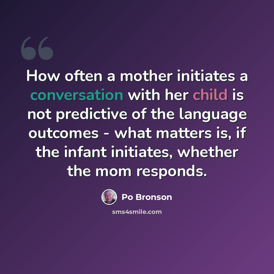 “How often a mother initiates a conversation with her child is not predictive of the language outcomes - what matters is, if the infant initiates, whether the mom responds.” quote by Po Bronson
