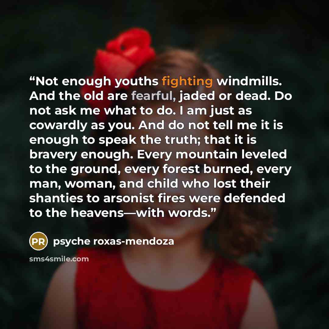 “Not enough youths fighting windmills. And the old are fearful, jaded or dead. Do not ask me what to do. I am just as cowardly as you. And do not tell me it is enough to speak the truth; that it is bravery enough. Every mountain leveled to the ground, every forest burned, every man, woman, and…” quote by psyche roxas-mendoza