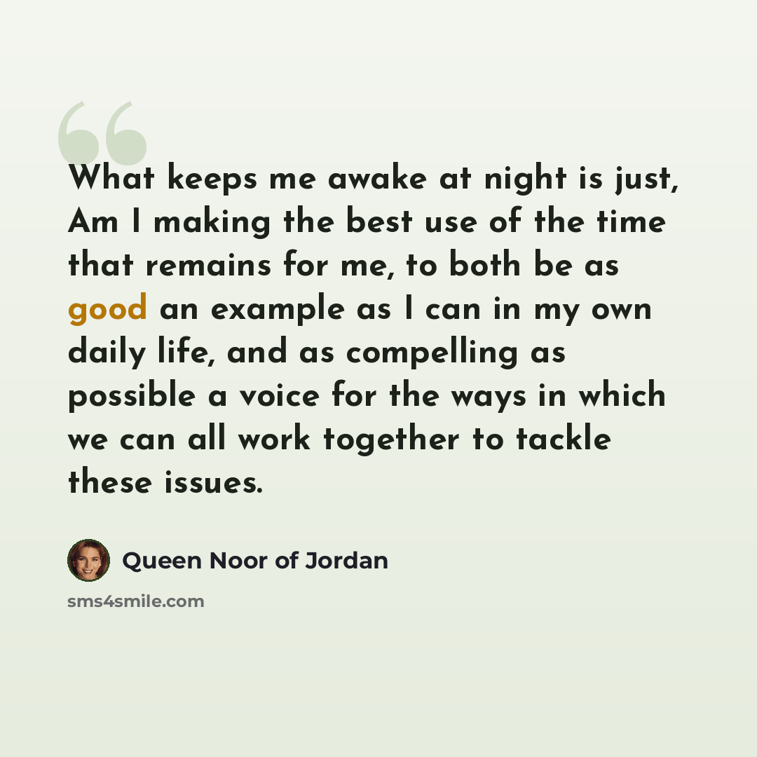 “What keeps me awake at night is just, Am I making the best use of the time that remains for me, to both be as good an example as I can in my own daily life, and as compelling as possible a voice for the ways in which we can all work together to tackle these issues.” quote by Queen Noor of Jordan