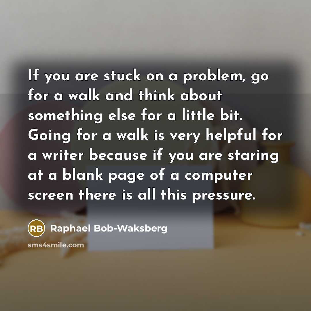 “If you are stuck on a problem, go for a walk and think about something else for a little bit. Going for a walk is very helpful for a writer because if you are staring at a blank page of a computer screen there is all this pressure.” quote by Raphael Bob-Waksberg