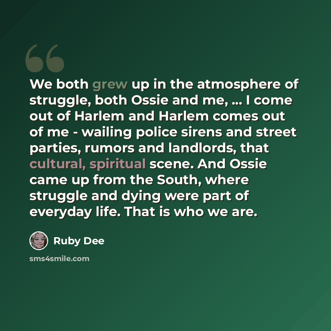 “We both grew up in the atmosphere of struggle, both Ossie and me, ... I come out of Harlem and Harlem comes out of me - wailing police sirens and street parties, rumors and landlords, that cultural, spiritual scene. And Ossie came up from the South, where struggle and dying were part of everyday…” quote by Ruby Dee