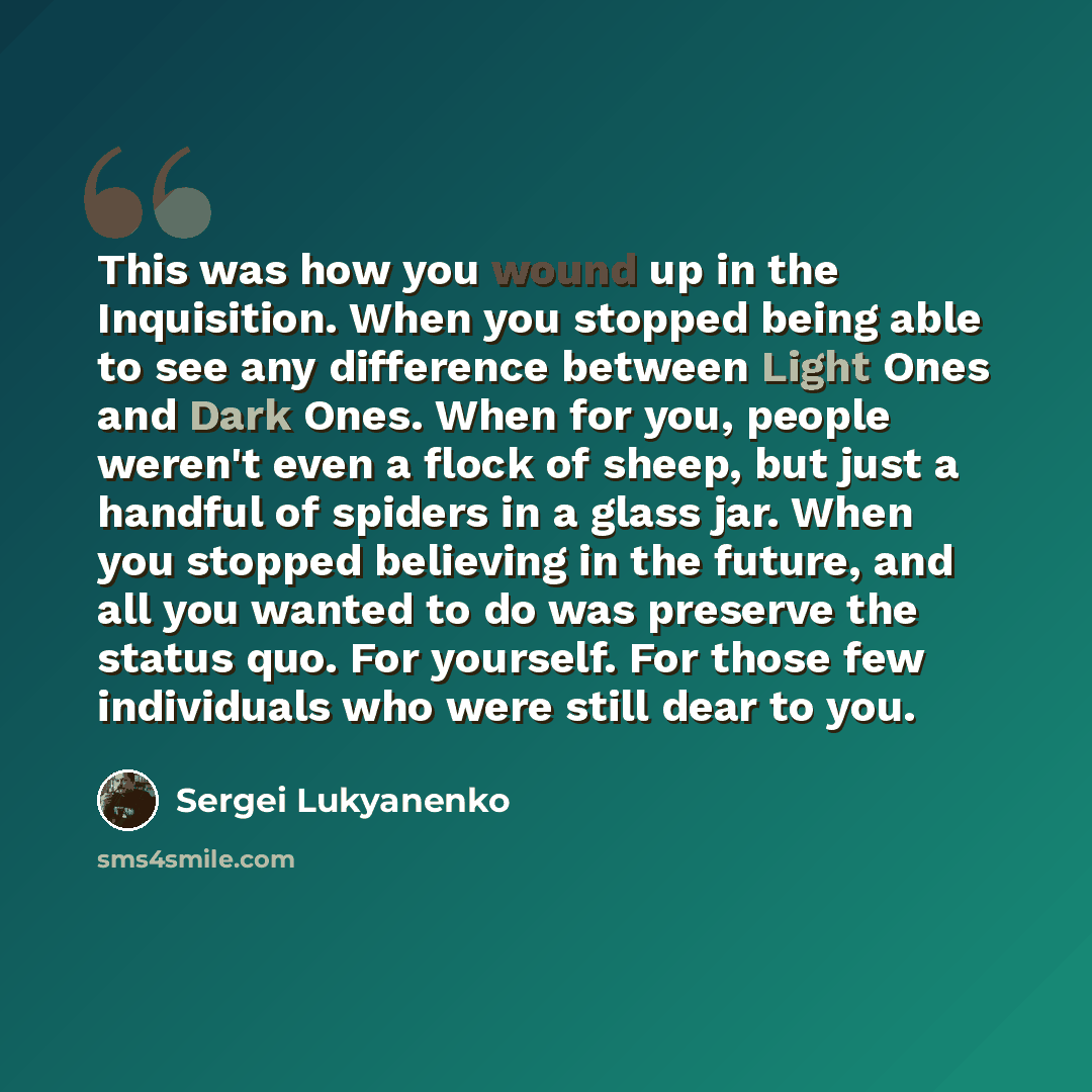 “This was how you wound up in the Inquisition. When you stopped being able to see any difference between Light Ones and Dark Ones. When for you, people weren't even a flock of sheep, but just a handful of spiders in a glass jar. When you stopped believing in the future, and all you wanted to do was…” quote by Sergei Lukyanenko