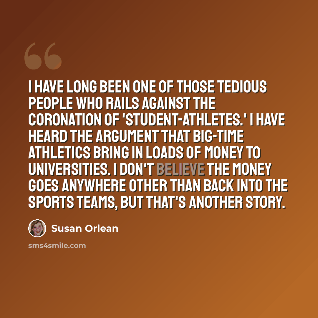 “I have long been one of those tedious people who rails against the coronation of 'student-athletes.' I have heard the argument that big-time athletics bring in loads of money to universities. I don't believe the money goes anywhere other than back into the sports teams, but that's another story.” quote by Susan Orlean