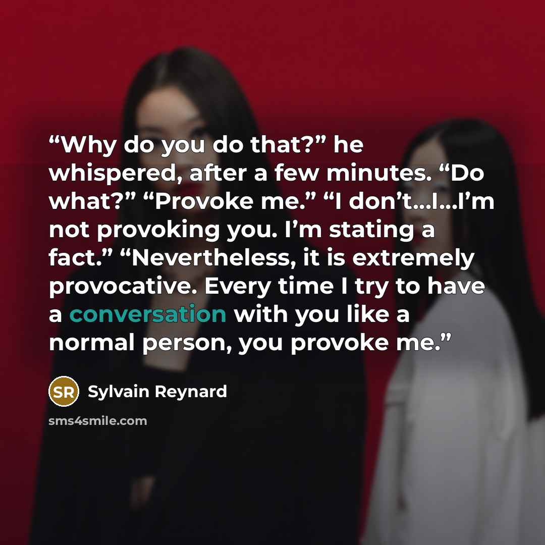 “Why do you do that?” he whispered, after a few minutes. “Do what?” “Provoke me.” “I don’t…I…I’m not provoking you. I’m stating a fact.” “Nevertheless, it is extremely provocative. Every time I try to have a conversation with you like a normal person, you provoke me.” quote by Sylvain Reynard
