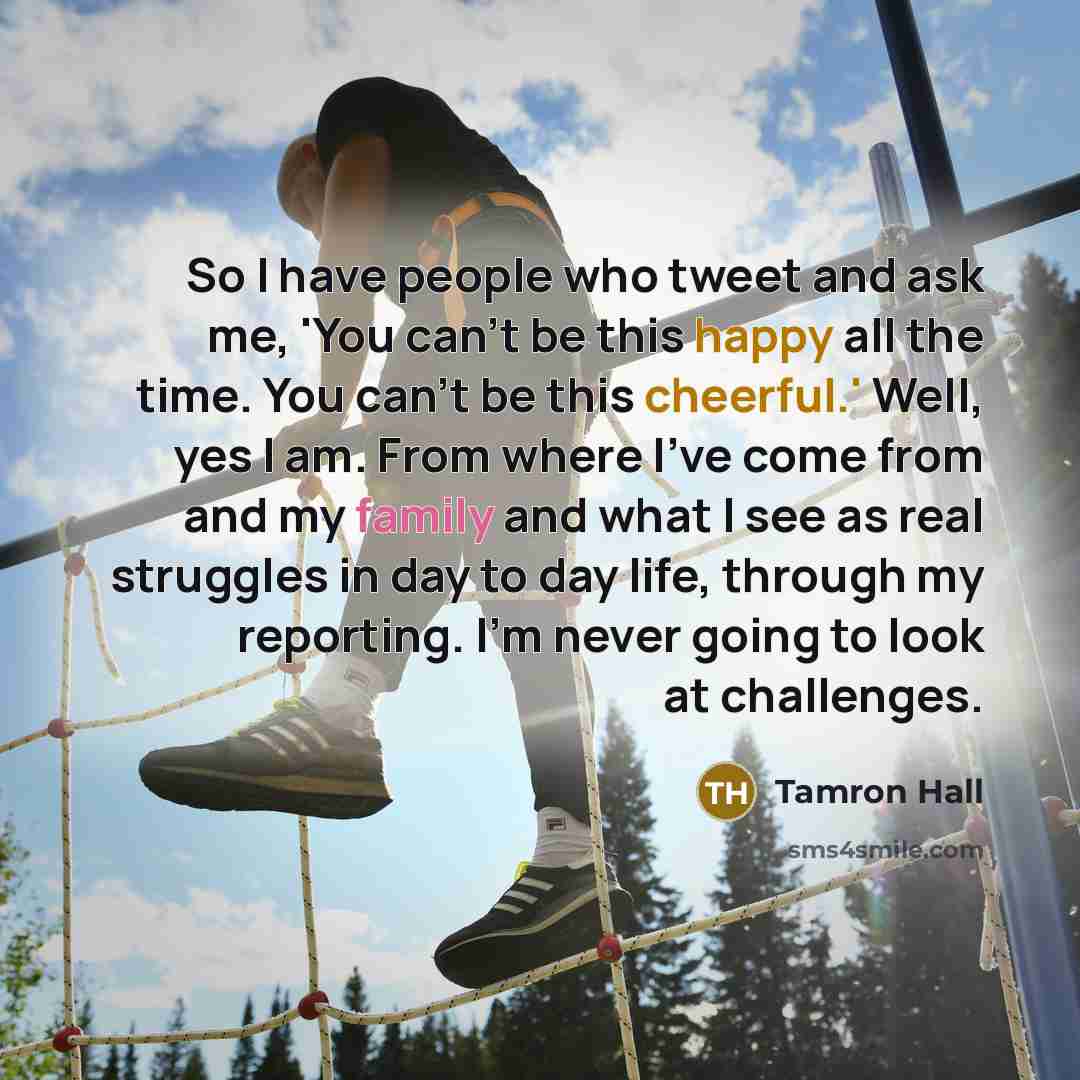 “So I have people who tweet and ask me, 'You can't be this happy all the time. You can't be this cheerful.' Well, yes I am. From where I've come from and my family and what I see as real struggles in day to day life, through my reporting. I'm never going to look at challenges.” quote by Tamron Hall